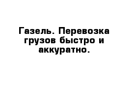 Газель. Перевозка грузов быстро и аккуратно.